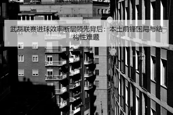 武磊联赛进球效率断层领先背后：本土前锋困局与结构性难题