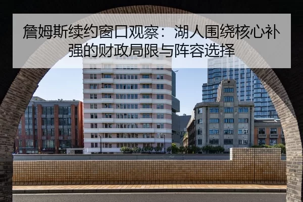 詹姆斯续约窗口观察：湖人围绕核心补强的财政局限与阵容选择