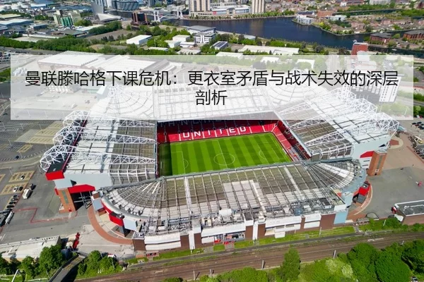 曼联滕哈格下课危机：更衣室矛盾与战术失效的深层剖析